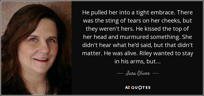 He pulled her into a tight embrace. There was the sting of tears on her cheeks, but they weren't hers. He kissed the top of her head and murmured something. She didn't hear what he'd said, but that didn't matter. He was alive. Riley wanted to stay in his arms, but... - Jana Oliver