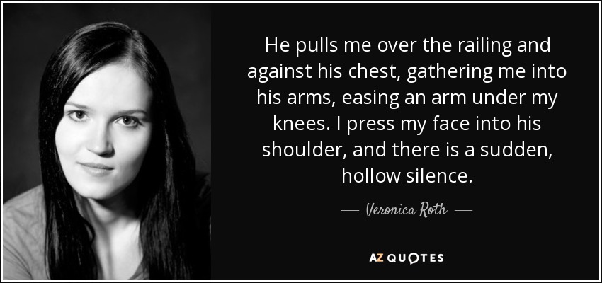 He pulls me over the railing and against his chest, gathering me into his arms, easing an arm under my knees. I press my face into his shoulder, and there is a sudden, hollow silence. - Veronica Roth
