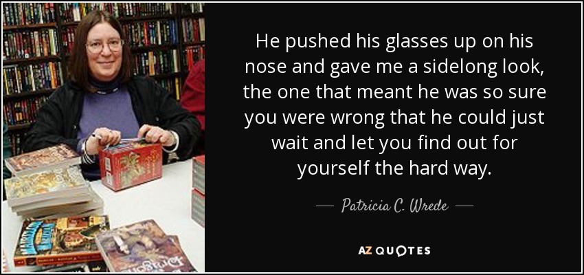 He pushed his glasses up on his nose and gave me a sidelong look, the one that meant he was so sure you were wrong that he could just wait and let you find out for yourself the hard way. - Patricia C. Wrede