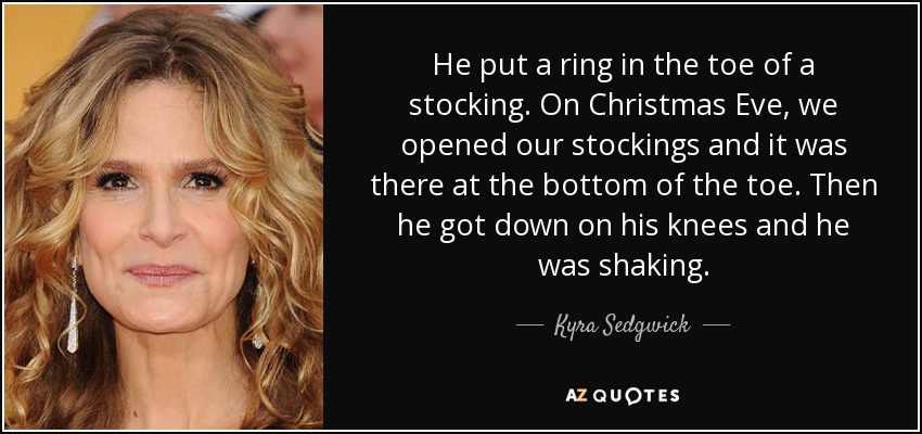 He put a ring in the toe of a stocking. On Christmas Eve, we opened our stockings and it was there at the bottom of the toe. Then he got down on his knees and he was shaking. - Kyra Sedgwick