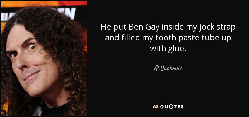 He put Ben Gay inside my jock strap and filled my tooth paste tube up with glue. - Al Yankovic
