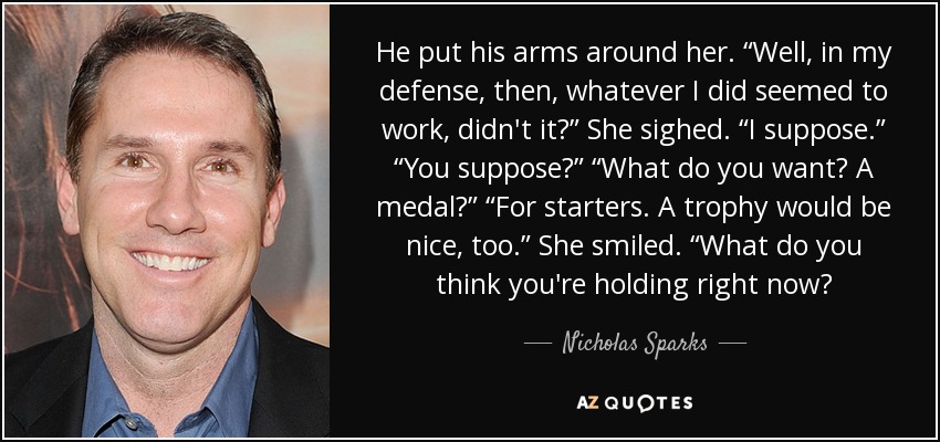 He put his arms around her. “Well, in my defense, then, whatever I did seemed to work, didn't it?” She sighed. “I suppose.” “You suppose?” “What do you want? A medal?” “For starters. A trophy would be nice, too.” She smiled. “What do you think you're holding right now? - Nicholas Sparks