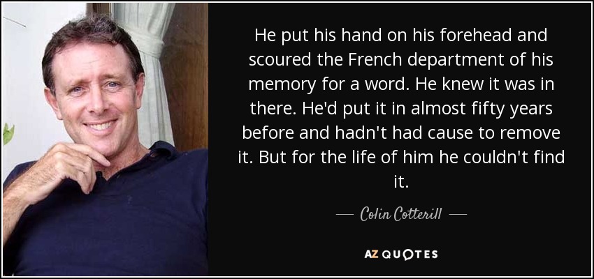 He put his hand on his forehead and scoured the French department of his memory for a word. He knew it was in there. He'd put it in almost fifty years before and hadn't had cause to remove it. But for the life of him he couldn't find it. - Colin Cotterill
