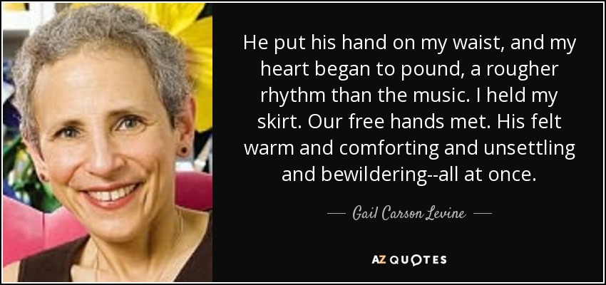 He put his hand on my waist, and my heart began to pound, a rougher rhythm than the music. I held my skirt. Our free hands met. His felt warm and comforting and unsettling and bewildering--all at once. - Gail Carson Levine