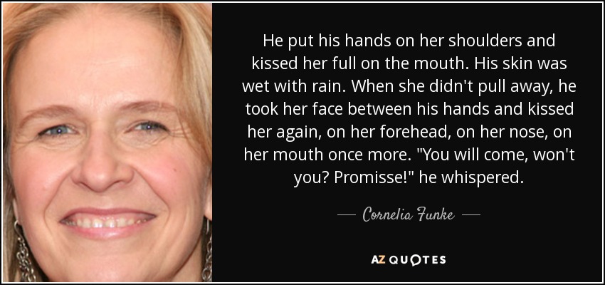 He put his hands on her shoulders and kissed her full on the mouth. His skin was wet with rain. When she didn't pull away, he took her face between his hands and kissed her again, on her forehead, on her nose, on her mouth once more. 