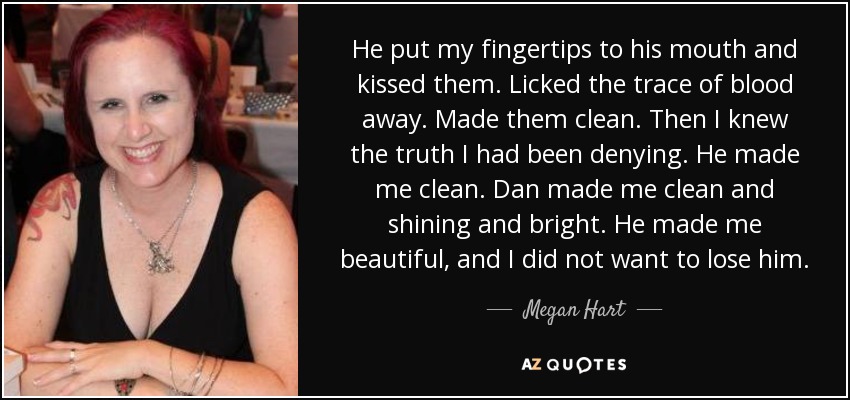 He put my fingertips to his mouth and kissed them. Licked the trace of blood away. Made them clean. Then I knew the truth I had been denying. He made me clean. Dan made me clean and shining and bright. He made me beautiful, and I did not want to lose him. - Megan Hart