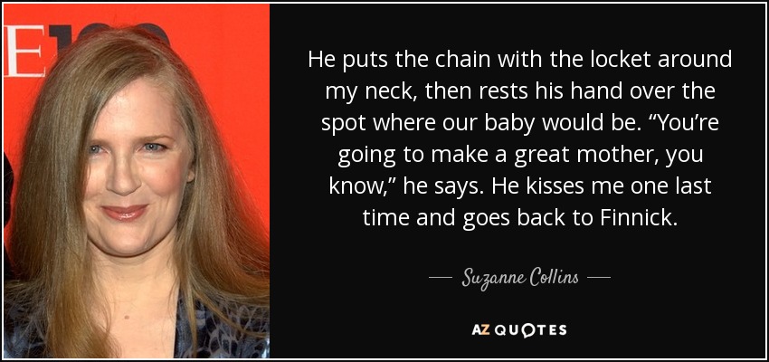 He puts the chain with the locket around my neck, then rests his hand over the spot where our baby would be. “You’re going to make a great mother, you know,” he says. He kisses me one last time and goes back to Finnick. - Suzanne Collins