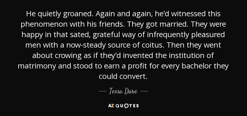 He quietly groaned. Again and again, he’d witnessed this phenomenon with his friends. They got married. They were happy in that sated, grateful way of infrequently pleasured men with a now-steady source of coitus. Then they went about crowing as if they’d invented the institution of matrimony and stood to earn a profit for every bachelor they could convert. - Tessa Dare