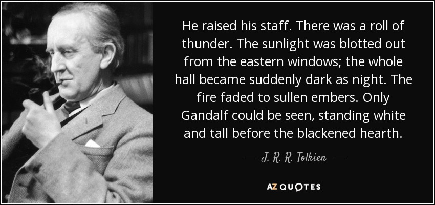 He raised his staff. There was a roll of thunder. The sunlight was blotted out from the eastern windows; the whole hall became suddenly dark as night. The fire faded to sullen embers. Only Gandalf could be seen, standing white and tall before the blackened hearth. - J. R. R. Tolkien