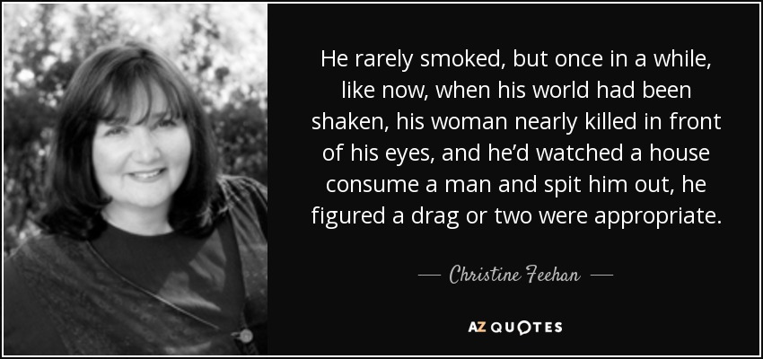 He rarely smoked, but once in a while, like now, when his world had been shaken, his woman nearly killed in front of his eyes, and he’d watched a house consume a man and spit him out, he figured a drag or two were appropriate. - Christine Feehan