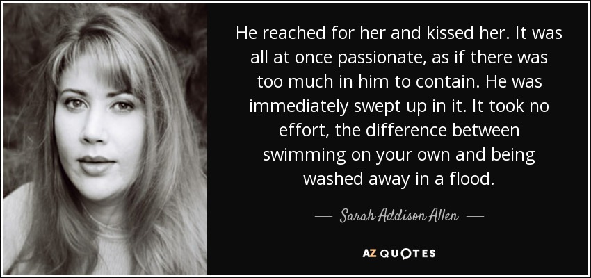 He reached for her and kissed her. It was all at once passionate, as if there was too much in him to contain. He was immediately swept up in it. It took no effort, the difference between swimming on your own and being washed away in a flood. - Sarah Addison Allen
