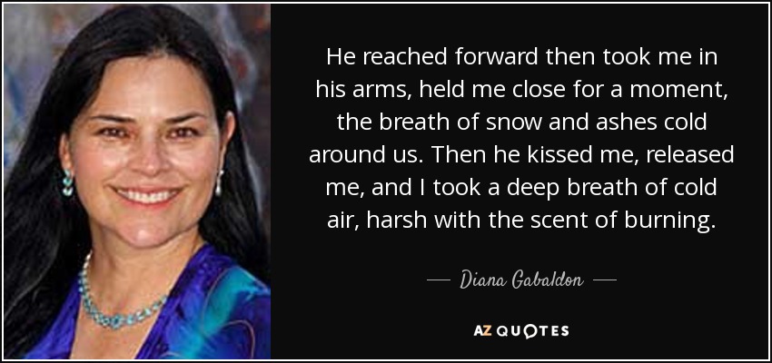 He reached forward then took me in his arms, held me close for a moment, the breath of snow and ashes cold around us. Then he kissed me, released me, and I took a deep breath of cold air, harsh with the scent of burning. - Diana Gabaldon