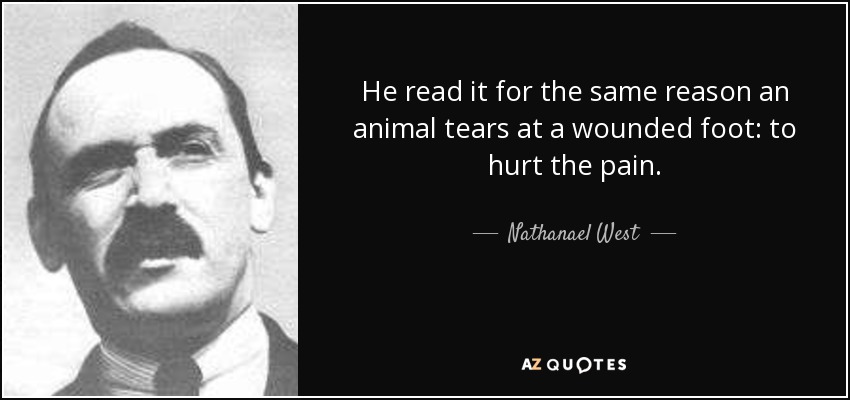 He read it for the same reason an animal tears at a wounded foot: to hurt the pain. - Nathanael West