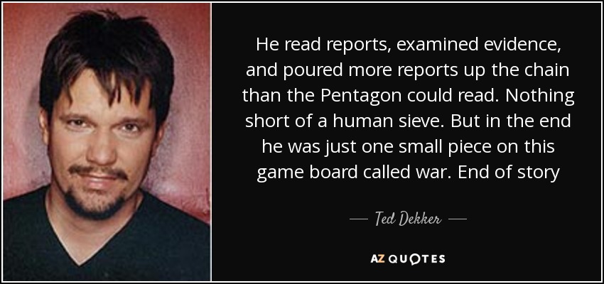 He read reports, examined evidence, and poured more reports up the chain than the Pentagon could read. Nothing short of a human sieve. But in the end he was just one small piece on this game board called war. End of story - Ted Dekker