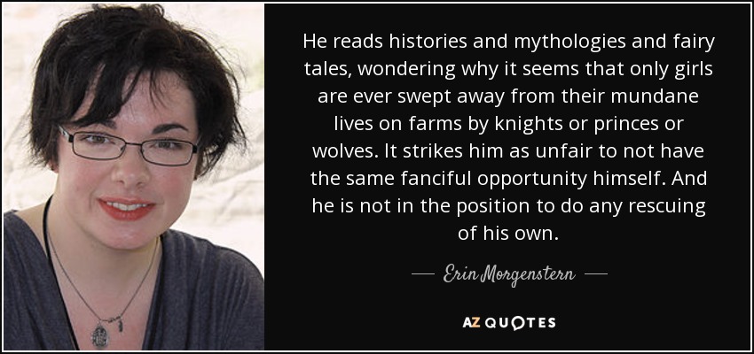 He reads histories and mythologies and fairy tales, wondering why it seems that only girls are ever swept away from their mundane lives on farms by knights or princes or wolves. It strikes him as unfair to not have the same fanciful opportunity himself. And he is not in the position to do any rescuing of his own. - Erin Morgenstern