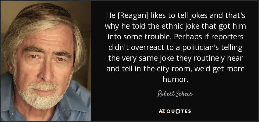 He [Reagan] likes to tell jokes and that's why he told the ethnic joke that got him into some trouble. Perhaps if reporters didn't overreact to a politician's telling the very same joke they routinely hear and tell in the city room, we'd get more humor. - Robert Scheer