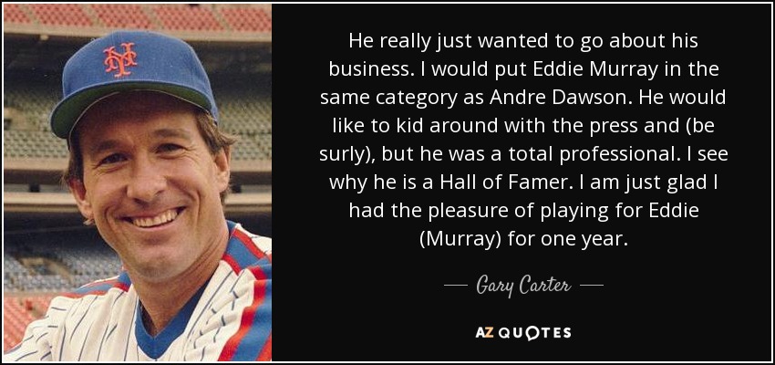He really just wanted to go about his business. I would put Eddie Murray in the same category as Andre Dawson. He would like to kid around with the press and (be surly), but he was a total professional. I see why he is a Hall of Famer. I am just glad I had the pleasure of playing for Eddie (Murray) for one year. - Gary Carter
