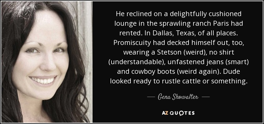 He reclined on a delightfully cushioned lounge in the sprawling ranch Paris had rented. In Dallas, Texas, of all places. Promiscuity had decked himself out, too, wearing a Stetson (weird), no shirt (understandable), unfastened jeans (smart) and cowboy boots (weird again). Dude looked ready to rustle cattle or something. - Gena Showalter