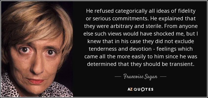 He refused categorically all ideas of fidelity or serious commitments. He explained that they were arbitrary and sterile. From anyone else such views would have shocked me, but I knew that in his case they did not exclude tenderness and devotion - feelings which came all the more easily to him since he was determined that they should be transient. - Francoise Sagan