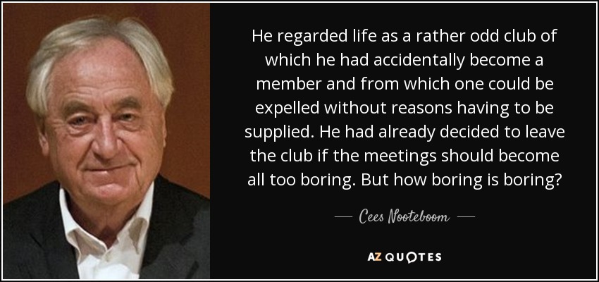 He regarded life as a rather odd club of which he had accidentally become a member and from which one could be expelled without reasons having to be supplied. He had already decided to leave the club if the meetings should become all too boring. But how boring is boring? - Cees Nooteboom