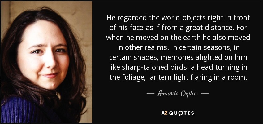 He regarded the world-objects right in front of his face-as if from a great distance. For when he moved on the earth he also moved in other realms. In certain seasons, in certain shades, memories alighted on him like sharp-taloned birds: a head turning in the foliage, lantern light flaring in a room. - Amanda Coplin