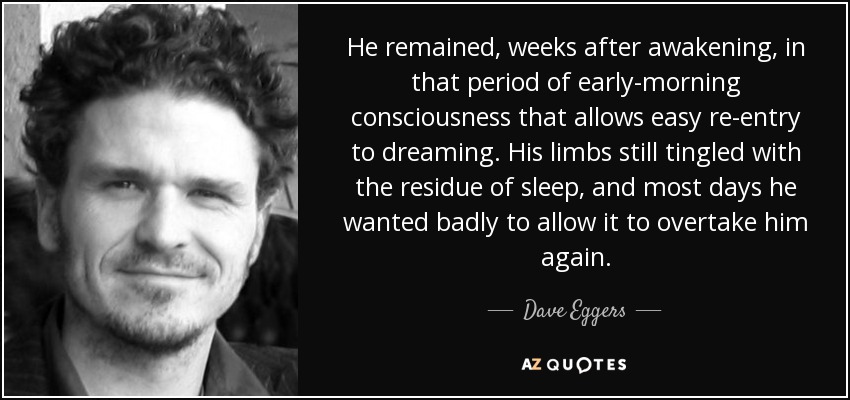 He remained, weeks after awakening, in that period of early-morning consciousness that allows easy re-entry to dreaming. His limbs still tingled with the residue of sleep, and most days he wanted badly to allow it to overtake him again. - Dave Eggers