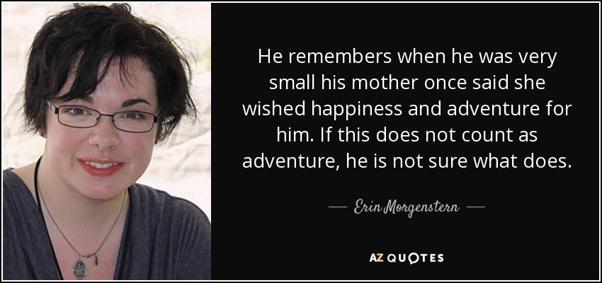 He remembers when he was very small his mother once said she wished happiness and adventure for him. If this does not count as adventure, he is not sure what does. - Erin Morgenstern