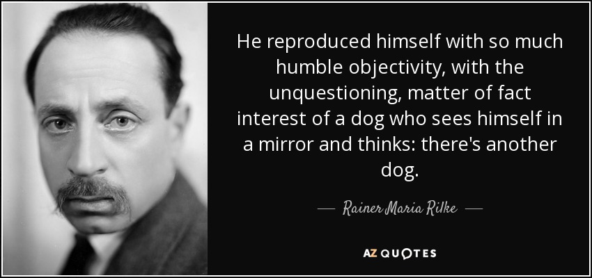 He reproduced himself with so much humble objectivity, with the unquestioning, matter of fact interest of a dog who sees himself in a mirror and thinks: there's another dog. - Rainer Maria Rilke