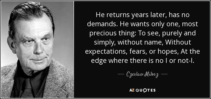 He returns years later, has no demands. He wants only one, most precious thing: To see, purely and simply, without name, Without expectations, fears, or hopes, At the edge where there is no I or not-I. - Czeslaw Milosz