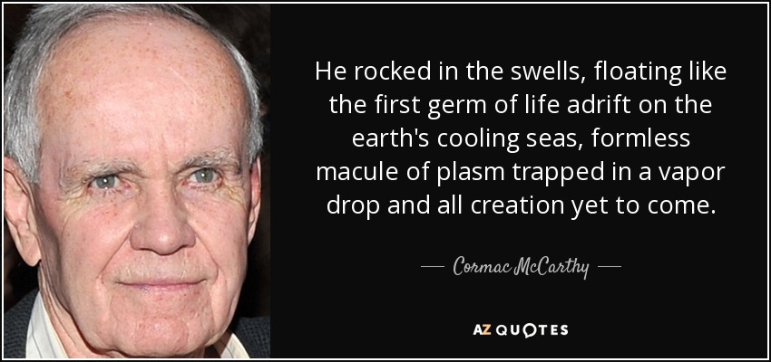 He rocked in the swells, floating like the first germ of life adrift on the earth's cooling seas, formless macule of plasm trapped in a vapor drop and all creation yet to come. - Cormac McCarthy