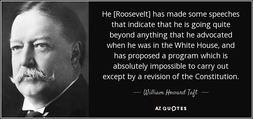 He [Roosevelt] has made some speeches that indicate that he is going quite beyond anything that he advocated when he was in the White House, and has proposed a program which is absolutely impossible to carry out except by a revision of the Constitution. - William Howard Taft