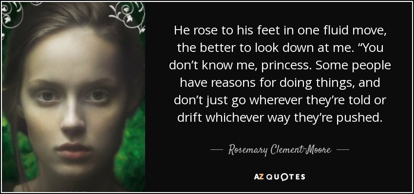 He rose to his feet in one fluid move, the better to look down at me. “You don’t know me, princess. Some people have reasons for doing things, and don’t just go wherever they’re told or drift whichever way they’re pushed. - Rosemary Clement-Moore