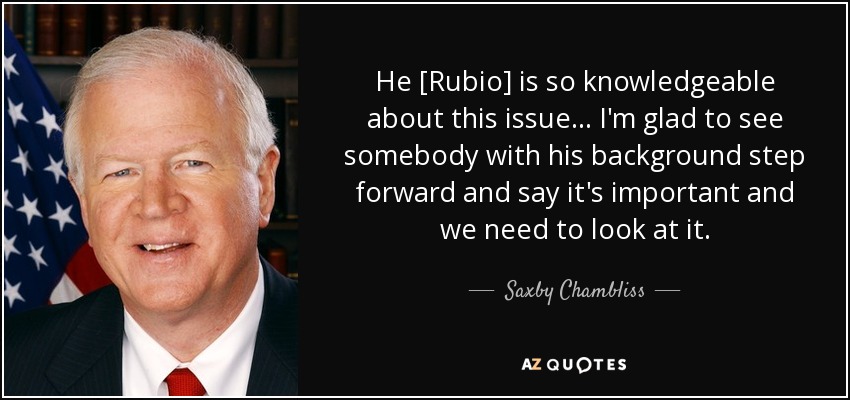 He [Rubio] is so knowledgeable about this issue ... I'm glad to see somebody with his background step forward and say it's important and we need to look at it. - Saxby Chambliss