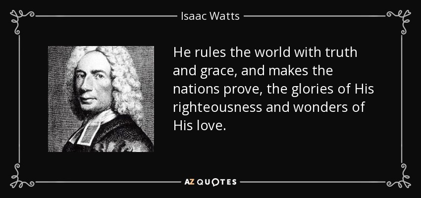 He rules the world with truth and grace, and makes the nations prove, the glories of His righteousness and wonders of His love. - Isaac Watts