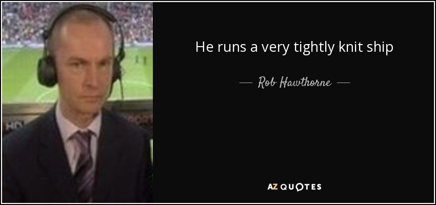 He runs a very tightly knit ship - Rob Hawthorne