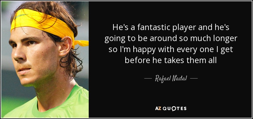 He's a fantastic player and he's going to be around so much longer so I'm happy with every one I get before he takes them all - Rafael Nadal