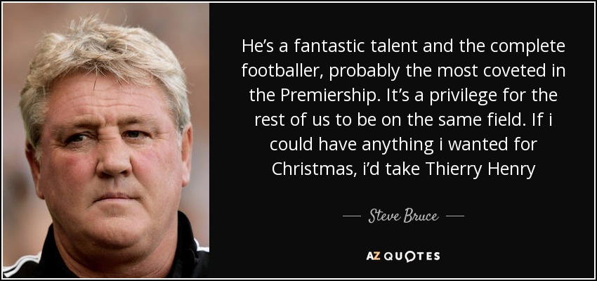 He’s a fantastic talent and the complete footballer, probably the most coveted in the Premiership. It’s a privilege for the rest of us to be on the same field. If i could have anything i wanted for Christmas, i’d take Thierry Henry - Steve Bruce