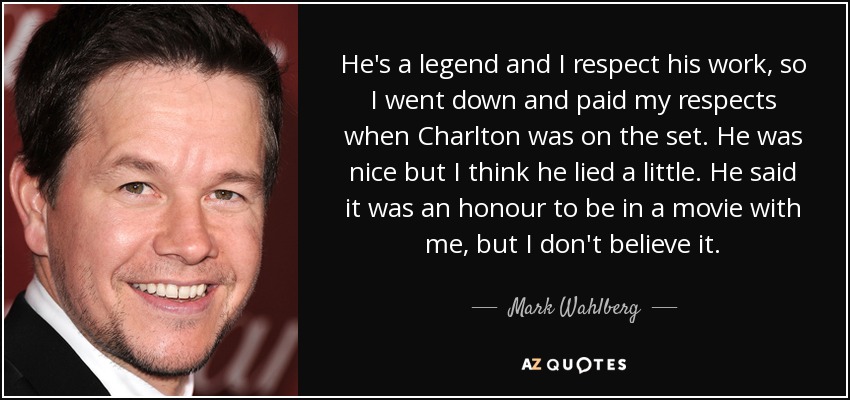 He's a legend and I respect his work, so I went down and paid my respects when Charlton was on the set. He was nice but I think he lied a little. He said it was an honour to be in a movie with me, but I don't believe it. - Mark Wahlberg