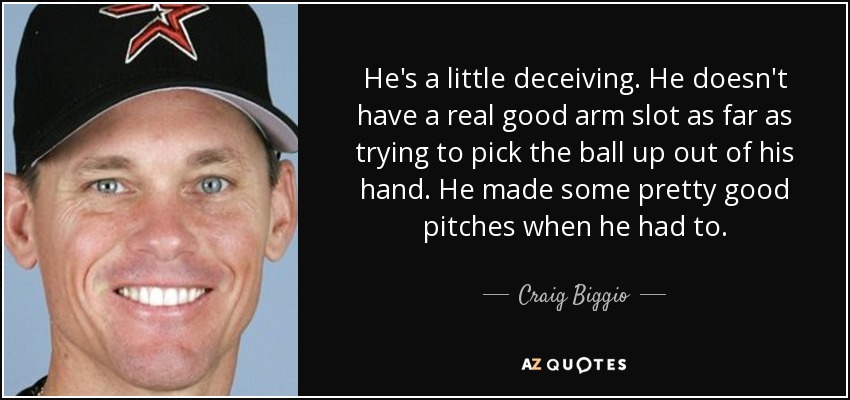 He's a little deceiving. He doesn't have a real good arm slot as far as trying to pick the ball up out of his hand. He made some pretty good pitches when he had to. - Craig Biggio