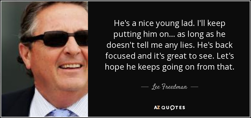 He's a nice young lad. I'll keep putting him on ... as long as he doesn't tell me any lies. He's back focused and it's great to see. Let's hope he keeps going on from that. - Lee Freedman