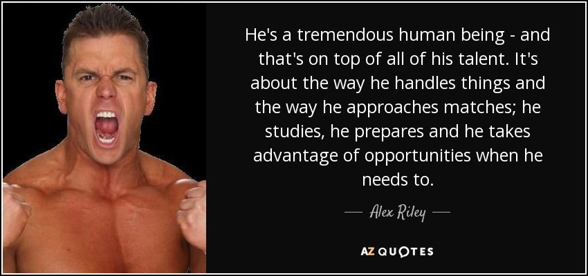He's a tremendous human being - and that's on top of all of his talent. It's about the way he handles things and the way he approaches matches; he studies, he prepares and he takes advantage of opportunities when he needs to. - Alex Riley