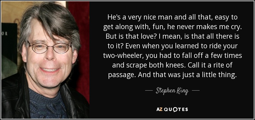 He's a very nice man and all that, easy to get along with, fun, he never makes me cry. But is that love? I mean, is that all there is to it? Even when you learned to ride your two-wheeler, you had to fall off a few times and scrape both knees. Call it a rite of passage. And that was just a little thing. - Stephen King