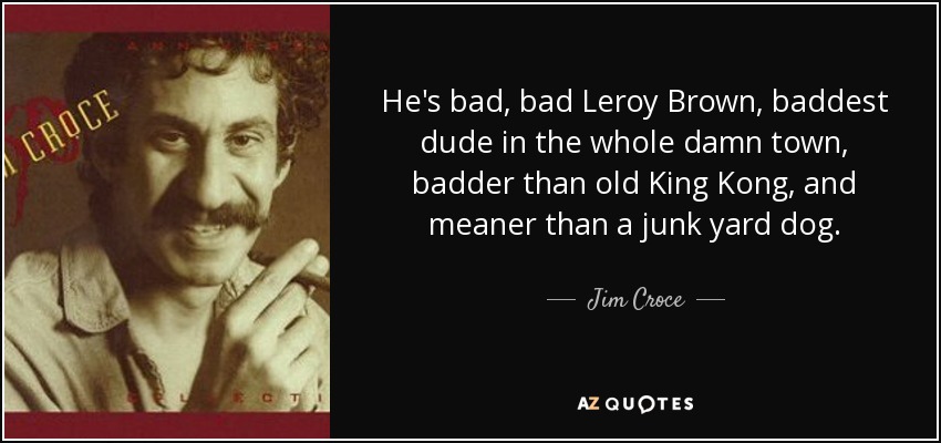 He's bad, bad Leroy Brown, baddest dude in the whole damn town, badder than old King Kong, and meaner than a junk yard dog. - Jim Croce
