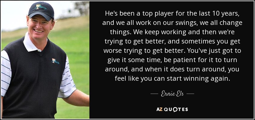 He's been a top player for the last 10 years, and we all work on our swings, we all change things. We keep working and then we're trying to get better, and sometimes you get worse trying to get better. You've just got to give it some time, be patient for it to turn around, and when it does turn around, you feel like you can start winning again. - Ernie Els