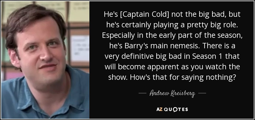 He's [Captain Cold] not the big bad, but he's certainly playing a pretty big role. Especially in the early part of the season, he's Barry's main nemesis. There is a very definitive big bad in Season 1 that will become apparent as you watch the show. How's that for saying nothing? - Andrew Kreisberg