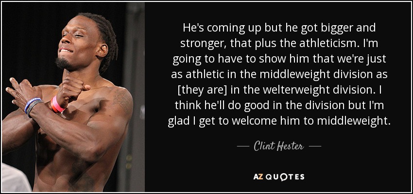 He's coming up but he got bigger and stronger, that plus the athleticism. I'm going to have to show him that we're just as athletic in the middleweight division as [they are] in the welterweight division. I think he'll do good in the division but I'm glad I get to welcome him to middleweight. - Clint Hester