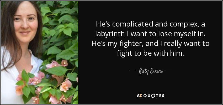 He's complicated and complex, a labyrinth I want to lose myself in. He's my fighter, and I really want to fight to be with him. - Katy Evans