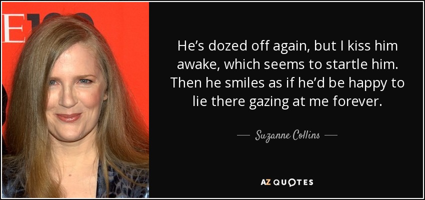 He’s dozed off again, but I kiss him awake, which seems to startle him. Then he smiles as if he’d be happy to lie there gazing at me forever. - Suzanne Collins