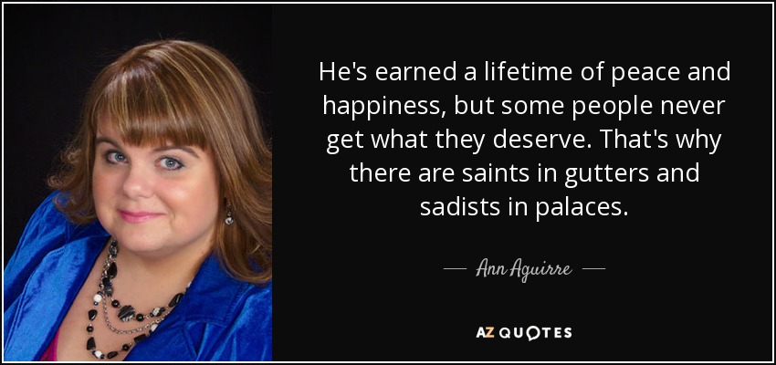 He's earned a lifetime of peace and happiness, but some people never get what they deserve. That's why there are saints in gutters and sadists in palaces. - Ann Aguirre