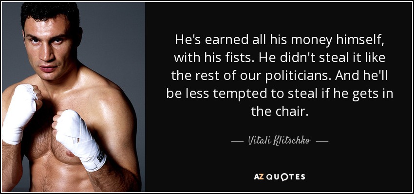 He's earned all his money himself, with his fists. He didn't steal it like the rest of our politicians. And he'll be less tempted to steal if he gets in the chair. - Vitali Klitschko